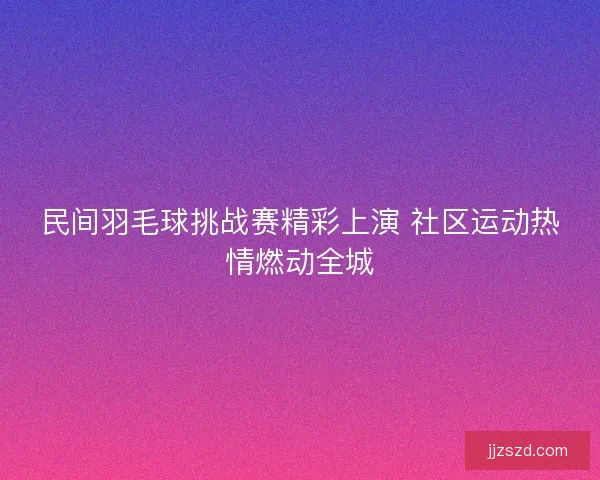 民间羽毛球挑战赛精彩上演 社区运动热情燃动全城