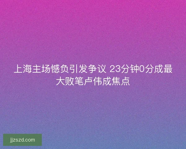 上海主场憾负引发争议 23分钟0分成最大败笔卢伟成焦点