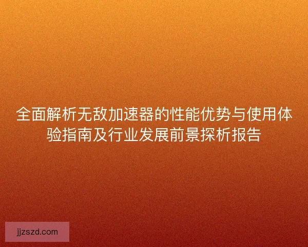 全面解析无敌加速器的性能优势与使用体验指南及行业发展前景探析报告