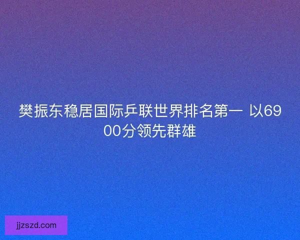 樊振东稳居国际乒联世界排名第一 以6900分领先群雄