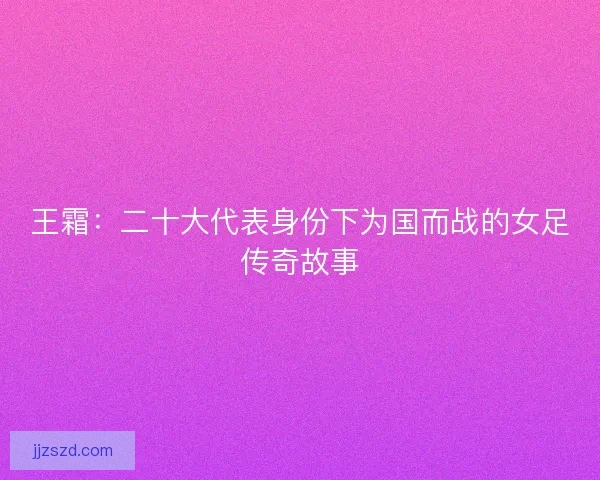 王霜：二十大代表身份下为国而战的女足传奇故事