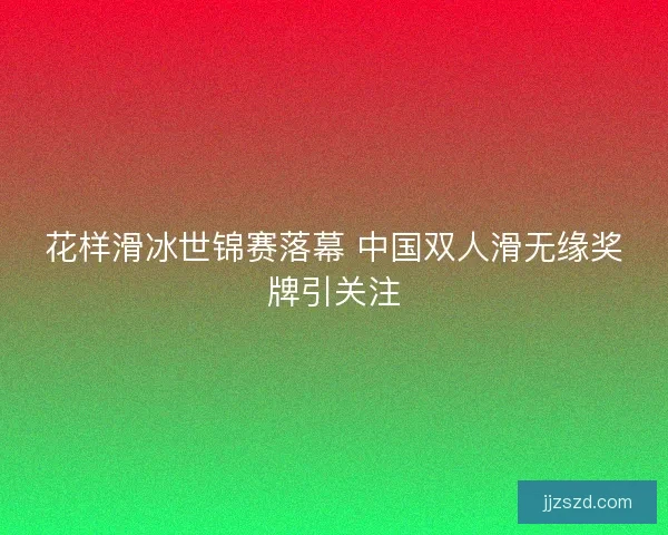 花样滑冰世锦赛落幕 中国双人滑无缘奖牌引关注