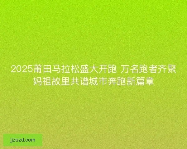 2025莆田马拉松盛大开跑 万名跑者齐聚妈祖故里共谱城市奔跑新篇章