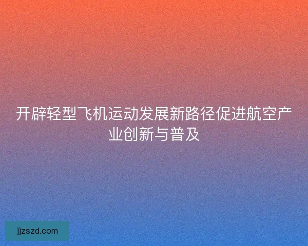 开辟轻型飞机运动发展新路径促进航空产业创新与普及