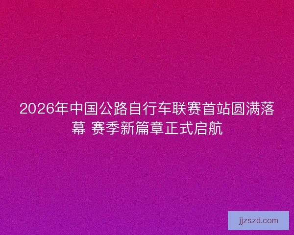 2026年中国公路自行车联赛首站圆满落幕 赛季新篇章正式启航