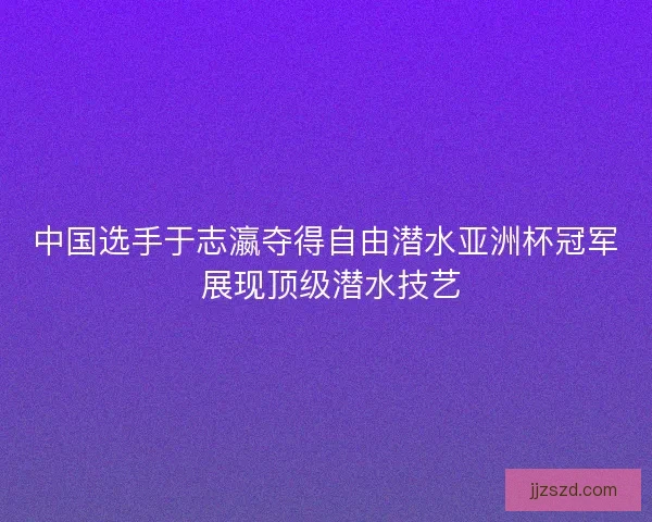 中国选手于志瀛夺得自由潜水亚洲杯冠军 展现顶级潜水技艺
