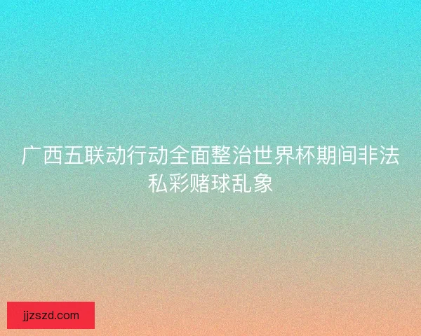 广西五联动行动全面整治世界杯期间非法私彩赌球乱象