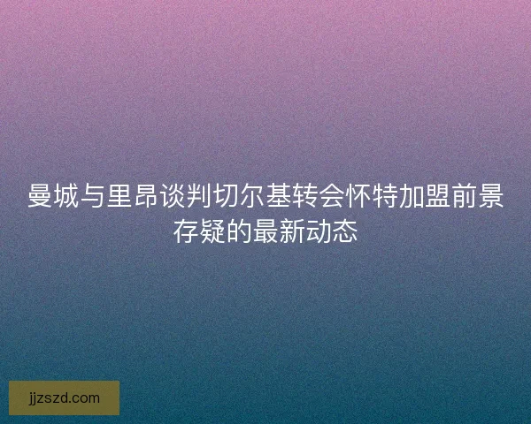 曼城与里昂谈判切尔基转会怀特加盟前景存疑的最新动态