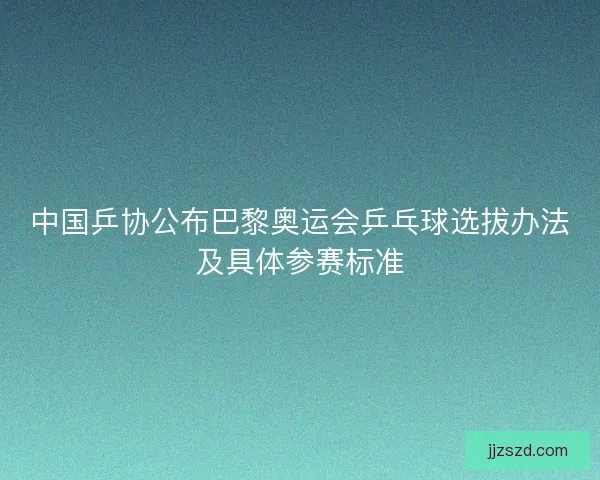 中国乒协公布巴黎奥运会乒乓球选拔办法及具体参赛标准