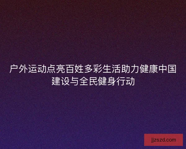 户外运动点亮百姓多彩生活助力健康中国建设与全民健身行动 户外运动点亮百姓多彩生活助力健康中国建设与全民健身行动