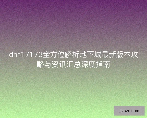 dnf17173全方位解析地下城最新版本攻略与资讯汇总深度指南 dnf17173全方位解析地下城最新版本攻略与资讯汇总深度指南