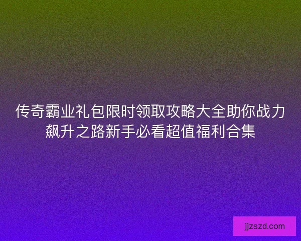传奇霸业礼包限时领取攻略大全助你战力飙升之路新手必看超值福利合集 传奇霸业礼包限时领取攻略大全助你战力飙升之路新手必看超值福利合集