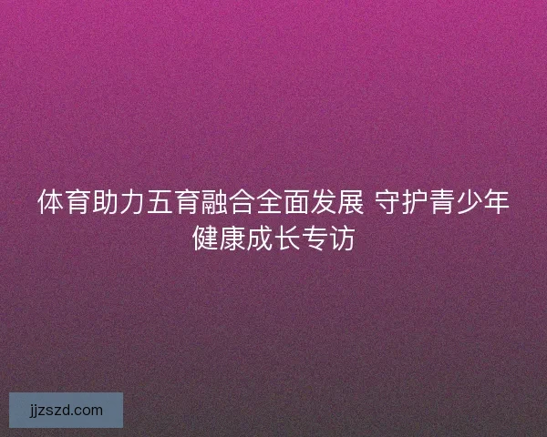 体育助力五育融合全面发展 守护青少年健康成长专访