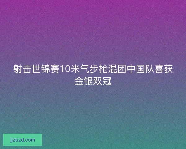 射击世锦赛10米气步枪混团中国队喜获金银双冠