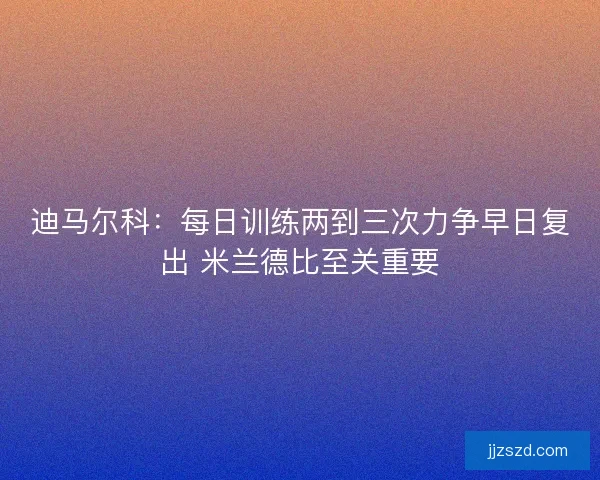 迪马尔科：每日训练两到三次力争早日复出 米兰德比至关重要