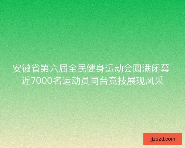 安徽省第六届全民健身运动会圆满闭幕 近7000名运动员同台竞技展现风采
