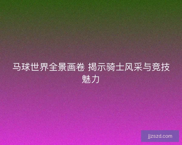 马球世界全景画卷 揭示骑士风采与竞技魅力